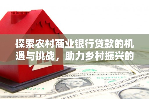 吴兴探索农村商业银行贷款的机遇与挑战，助力乡村振兴的金融引擎